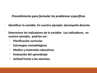 Procedimiento para formular los problemas específicos
 Identificar la variable. En nuestro ejemplo: desempeño docente.
 Determinar los indicadores de la variable: Los indicadores, en
nuestro ejemplo, podrían ser:
 Planificación curricular
 Estrategias metodológicas
 Medios y materiales educativos
 Evaluación del aprendizaje
 Actitud frente a los alumnos.
 