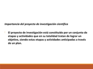 Importancia del proyecto de investigación científica
 El proyecto de investigación está constituido por un conjunto de
etapas y actividades que en su totalidad tratan de lograr un
objetivo, siendo estas etapas y actividades anticipadas a través
de un plan.
 