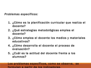 Problemas específicos:
1. ¿Cómo es la planificación curricular que realiza el
docente?
2. ¿Qué estrategias metodológicas emplea el
docente?
3. ¿Cómo emplea el docente los medios y materiales
educativos?
4. ¿Cómo desarrolla el docente el proceso de
evaluación?
5. ¿Cuál es la actitud del docente frente a los
alumnos?
 Los problemas específicos, como se observa, se
 