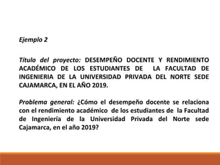 Ejemplo 2
Título del proyecto: DESEMPEÑO DOCENTE Y RENDIMIENTO
ACADÉMICO DE LOS ESTUDIANTES DE LA FACULTAD DE
INGENIERIA DE LA UNIVERSIDAD PRIVADA DEL NORTE SEDE
CAJAMARCA, EN EL AÑO 2019.
Problema general: ¿Cómo el desempeño docente se relaciona
con el rendimiento académico de los estudiantes de la Facultad
de Ingeniería de la Universidad Privada del Norte sede
Cajamarca, en el año 2019?
 