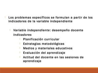  Los problemas específicos se formulan a partir de los
indicadores de la variable independiente
 Variable independiente: desempeño docente
Indicadores
 Planificación curricular
 Estrategias metodológicas
 Medios y materiales educativos
 Evaluación del aprendizaje
 Actitud del docente en las sesiones de
aprendizaje
 