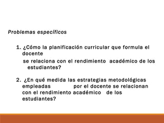 Problemas específicos
1. ¿Cómo la planificación curricular que formula el
docente
se relaciona con el rendimiento académico de los
estudiantes?
2. ¿En qué medida las estrategias metodológicas
empleadas por el docente se relacionan
con el rendimiento académico de los
estudiantes?
 