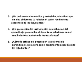 3. ¿De qué manera los medios y materiales educativos que
emplea el docente se relacionan con el rendimiento
académico de los estudiantes?
4. ¿En qué medida los instrumentos de evaluación del
aprendizaje que emplea el docente se relacionan con el
rendimiento académico de los estudiantes?
5. ¿Cómo la actitud del docente en las sesiones de
aprendizaje se relaciona con el rendimiento académico de
los estudiantes?
 
