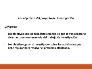 Los objetivos del proyecto de investigación
Definición
 Los objetivos son los propósitos esenciales que se van a lograr o
alcanzar como consecuencia del trabajo de investigación.
 Los objetivos guían al investigador sobre las actividades que
debe realizar para resolver el problema planteado.
 