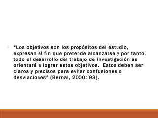  “Los objetivos son los propósitos del estudio,
expresan el fin que pretende alcanzarse y por tanto,
todo el desarrollo del trabajo de investigación se
orientará a lograr estos objetivos. Estos deben ser
claros y precisos para evitar confusiones o
desviaciones” (Bernal, 2000: 93).
 