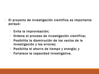  El proyecto de investigación científica es importante
porque:
 Evita la improvisación;
 Ordena el proceso de investigación científica;
 Posibilita la disminución de los vacíos de la
investigación y los errores;
 Posibilita el ahorro de tiempo y energía; y
 Fortalece la capacidad investigativa.
 