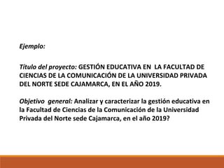 Ejemplo:
Título del proyecto: GESTIÓN EDUCATIVA EN LA FACULTAD DE
CIENCIAS DE LA COMUNICACIÓN DE LA UNIVERSIDAD PRIVADA
DEL NORTE SEDE CAJAMARCA, EN EL AÑO 2019.
Objetivo general: Analizar y caracterizar la gestión educativa en
la Facultad de Ciencias de la Comunicación de la Universidad
Privada del Norte sede Cajamarca, en el año 2019?
 