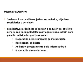 Objetivos específicos
 Se denominan también objetivos secundarios, objetivos
subsidiarios o derivados.
 Los objetivos específicos se derivan o deducen del objetivo
general con fines metodológicos y operativos, es decir, para
guiar las actividades prácticas, como:
 Elaboración de instrumentos de investigación;
 Recolección de datos;
 Análisis y procesamiento de la información; y
 Elaboración de conclusiones.
 