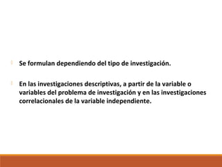  Se formulan dependiendo del tipo de investigación.
 En las investigaciones descriptivas, a partir de la variable o
variables del problema de investigación y en las investigaciones
correlacionales de la variable independiente.
 