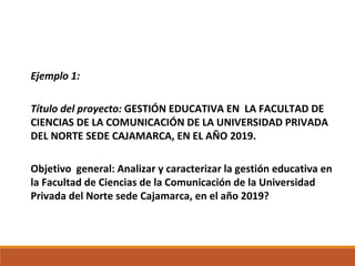 Ejemplo 1:
Título del proyecto: GESTIÓN EDUCATIVA EN LA FACULTAD DE
CIENCIAS DE LA COMUNICACIÓN DE LA UNIVERSIDAD PRIVADA
DEL NORTE SEDE CAJAMARCA, EN EL AÑO 2019.
Objetivo general: Analizar y caracterizar la gestión educativa en
la Facultad de Ciencias de la Comunicación de la Universidad
Privada del Norte sede Cajamarca, en el año 2019?
 