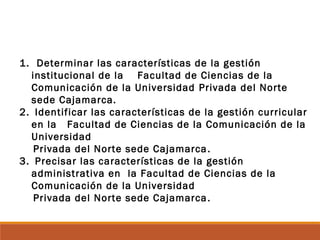 1. Determinar las características de la gestión
institucional de la Facultad de Ciencias de la
Comunicación de la Universidad Privada del Norte
sede Cajamarca.
2. Identificar las características de la gestión curricular
en la Facultad de Ciencias de la Comunicación de la
Universidad
Privada del Norte sede Cajamarca.
3. Precisar las características de la gestión
administrativa en la Facultad de Ciencias de la
Comunicación de la Universidad
Privada del Norte sede Cajamarca.
 