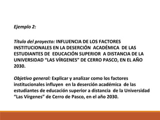 Ejemplo 2:
Título del proyecto: INFLUENCIA DE LOS FACTORES
INSTITUCIONALES EN LA DESERCIÓN ACADÉMICA DE LAS
ESTUDIANTES DE EDUCACIÓN SUPERIOR A DISTANCIA DE LA
UNIVERSIDAD “LAS VÍRGENES” DE CERRO PASCO, EN EL AÑO
2030.
Objetivo general: Explicar y analizar como los factores
institucionales influyen en la deserción académica de las
estudiantes de educación superior a distancia de la Universidad
“Las Vírgenes” de Cerro de Pasco, en el año 2030.
 