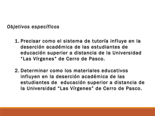 Objetivos específicos
1. Precisar como el sistema de tutoría influye en la
deserción académica de las estudiantes de
educación superior a distancia de la Universidad
“Las Vírgenes” de Cerro de Pasco.
2. Determinar como los materiales educativos
influyen en la deserción académica de las
estudiantes de educación superior a distancia de
la Universidad “Las Vírgenes” de Cerro de Pasco.
 