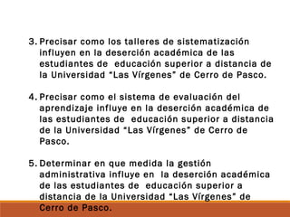 3. Precisar como los talleres de sistematización
influyen en la deserción académica de las
estudiantes de educación superior a distancia de
la Universidad “Las Vírgenes” de Cerro de Pasco.
4. Precisar como el sistema de evaluación del
aprendizaje influye en la deserción académica de
las estudiantes de educación superior a distancia
de la Universidad “Las Vírgenes” de Cerro de
Pasco.
5. Determinar en que medida la gestión
administrativa influye en la deserción académica
de las estudiantes de educación superior a
distancia de la Universidad “Las Vírgenes” de
Cerro de Pasco.
 