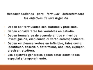 Recomendaciones para formular correctamente
los objetivos de investigación
 Deben ser formulados con claridad y precisión.
 Deben considerarse las variables en estudio.
 Deben formularse de acuerdo al tipo y nivel de
investigación, empleando el verbo correspondiente.
 Deben emplearse verbos en infinitivo, tales como:
identificar, describir, determinar, analizar, explicar,
precisar, etcétera.
 Los objetivos generales deben estar delimitados
espacial y temporalmente.
 