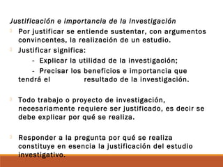 Justificación e importancia de la investigación
 Por justificar se entiende sustentar, con argumentos
convincentes, la realización de un estudio.
 Justificar significa:
- Explicar la utilidad de la investigación;
- Precisar los beneficios e importancia que
tendrá el resultado de la investigación.
 Todo trabajo o proyecto de investigación,
necesariamente requiere ser justificado, es decir se
debe explicar por qué se realiza.
 Responder a la pregunta por qué se realiza
constituye en esencia la justificación del estudio
investigativo.
 