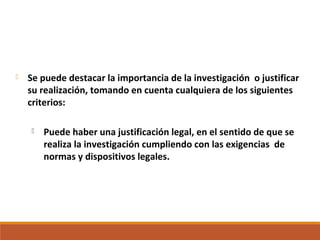  Se puede destacar la importancia de la investigación o justificar
su realización, tomando en cuenta cualquiera de los siguientes
criterios:
 Puede haber una justificación legal, en el sentido de que se
realiza la investigación cumpliendo con las exigencias de
normas y dispositivos legales.
 