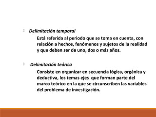  Delimitación temporal
Está referida al periodo que se toma en cuenta, con
relación a hechos, fenómenos y sujetos de la realidad
y que deben ser de uno, dos o más años.
 Delimitación teórica
Consiste en organizar en secuencia lógica, orgánica y
deductiva, los temas ejes que forman parte del
marco teórico en la que se circunscriben las variables
del problema de investigación.
 