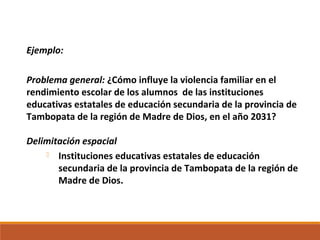 Ejemplo:
Problema general: ¿Cómo influye la violencia familiar en el
rendimiento escolar de los alumnos de las instituciones
educativas estatales de educación secundaria de la provincia de
Tambopata de la región de Madre de Dios, en el año 2031?
Delimitación espacial
 Instituciones educativas estatales de educación
secundaria de la provincia de Tambopata de la región de
Madre de Dios.
 