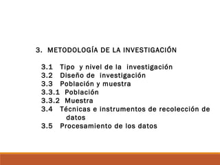 3. METODOLOGÍA DE LA INVESTIGACIÓN
3.1 Tipo y nivel de la investigación
3.2 Diseño de investigación
3.3 Población y muestra
3.3.1 Población
3.3.2 Muestra
3.4 Técnicas e instrumentos de recolección de
datos
3.5 Procesamiento de los datos
 
