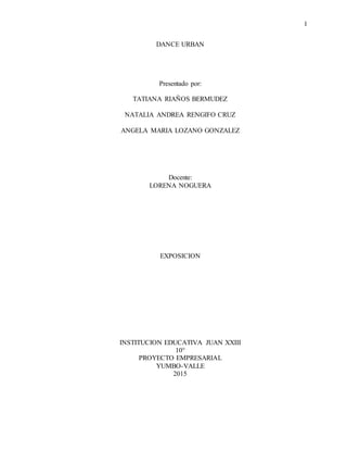 1
DANCE URBAN
Presentado por:
TATIANA RIAÑOS BERMUDEZ
NATALIA ANDREA RENGIFO CRUZ
ANGELA MARIA LOZANO GONZALEZ
Docente:
LORENA NOGUERA
EXPOSICION
INSTITUCION EDUCATIVA JUAN XXIII
10°
PROYECTO EMPRESARIAL
YUMBO-VALLE
2015
 