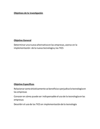 Objetivos de la investigación
Objetivo General
Determinaruna nueva alternativa en las empresas,acerca en la
implementación de la nueva tecnología y las TICS
Objetivo Específicos
Relacionarcomo drásticamente se beneficia o perjudica la tecnología en
las empresas
Conocer en cómo puede ser indispensable el uso de la tecnología en las
empresas
Describir el uso de las TICS en implementaciónde la tecnología
 