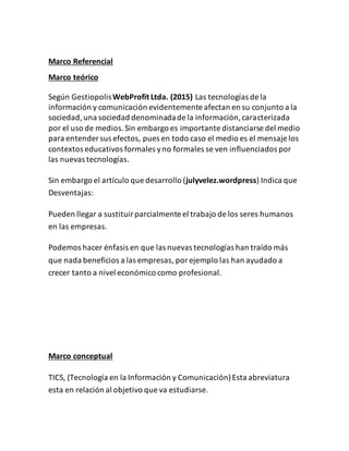 Marco Referencial
Marco teórico
Según GestiopolisWebProfit Ltda. (2015) Las tecnologías de la
información y comunicación evidentemente afectan en su conjunto a la
sociedad,una sociedad denominadade la información,caracterizada
por el uso de medios.Sin embargo es importante distanciarse del medio
para entender sus efectos, pues en todo caso el medio es el mensaje los
contextos educativos formales yno formales se ven influenciados por
las nuevas tecnologías.
Sin embargo el artículo que desarrollo (julyvelez.wordpress) Indica que
Desventajas:
Pueden llegar a sustituirparcialmente el trabajo de los seres humanos
en las empresas.
Podemos hacer énfasis en que las nuevas tecnologías han traído más
que nada beneficios a las empresas, porejemplo las han ayudado a
crecer tanto a nivel económico como profesional.
Marco conceptual
TICS, (Tecnología en la Información y Comunicación)Esta abreviatura
esta en relación al objetivo que va estudiarse.
 