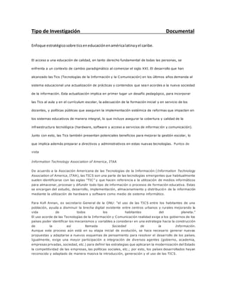 Tipo de Investigación Documental
Enfoque estratégicosobre ticseneducaciónenaméricalatinayel caribe.
El acceso a una educación de calidad, en tanto derecho fundamental de todas las personas, se
enfrenta a un contexto de cambio paradigmático al comenzar el siglo XXI. El desarrollo que han
alcanzado las Tics (Tecnologías de la Información y la Comunicación) en los últimos años demanda al
sistema educacional una actualización de prácticas y contenidos que sean acordes a la nueva sociedad
de la información. Esta actualización implica en primer lugar un desafío pedagógico, para incorporar
las Tics al aula y en el currículum escolar, la adecuación de la formación inicial y en servicio de los
docentes, y políticas públicas que aseguren la implementación sistémica de reformas que impacten en
los sistemas educativos de manera integral, lo que incluye asegurar la cobertura y calidad de la
infraestructura tecnológica (hardware, software y acceso a servicios de información y comunicación).
Junto con esto, las Tics también presentan potenciales beneficios para mejorar la gestión escolar, lo
que implica además preparar a directivos y administrativos en estas nuevas tecnologías. Puntos de
vista
Information Technology Association of America, ITAA
De acuerdo a la Asociación Americana de las Tecnologías de la Información (Information Technology
Association of America, ITAA), las TICS son una parte de las tecnologías emergentes que habitualmente
suelen identificarse con las siglas “TIC” y que hacen referencia a la utilización de medios informáticos
para almacenar, procesar y difundir todo tipo de información o procesos de formación educativa. Estas
se encargan del estudio, desarrollo, implementación, almacenamiento y distribució n de la información
mediante la utilización de hardware y software como medio de sistema informático.
Para Kofi Annan, ex secretario General de la ONU: “el uso de las TICS entre los habitantes de una
población, ayuda a disminuir la brecha digital existente entre centros urbanos y rurales mejorando la
vida de todos los habitantes del planeta.”
El uso acorde de las Tecnologías de la Información y Comunicación realidad exige a los gobiernos de los
países poder identificar los mecanismos y variables a considerar en una estrategia hacia la construcción
de la así llamada Sociedad de la Información.
Aunque este proceso aún está en su etapa inicial de evolución, se hace necesario generar nuevas
propuestas y adaptarse a nuevos esquemas de pensamiento para resolver el desarrollo de los países.
Igualmente, exige una mayor participación e integración de diversos agentes (gobierno, academia,
empresas privadas, sociedad, etc.) para definir las estrategias que aplicaran la modernización del Estado
la competitividad de las empresas, las políticas sociales, etc.; por esto, los países desarrollados hayan
reconocido y adaptado de manera masiva la introducción, generación y el uso de las TICS.
 