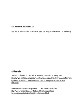 Instrumentos de recolección
Por medio de Artículos, preguntas, revistas, páginas web, redes sociales blogs
Bibliografía
TECNOLOGÍAS DELA INFORMACIÓNYLA COMUNICACIÓN(TICS)
http://www.parlamentoandino.org/csa/documentos-de-trabajo/informes-
ejecutivos/27-tecnologias-de-la-informacion-y-la-comunicacion-
tics.html
PrincipalestiposdeInvestigación ProfesorAdriánVera
http://www.monografias.com/trabajos58/principales-tipos-
investigacion/principales-tipos-investigacion.shtml
 