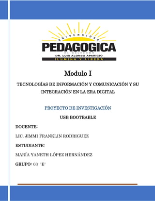 Universidad Pedagógica de El Salvador Página 0
Modulo I
TECNOLOGÍAS DE INFORMACIÓN Y COMUNICACIÓN Y SU
INTEGRACIÓN EN LA ERA DIGITAL
PROYECTO DE INVESTIGACIÓN
USB BOOTEABLE
DOCENTE:
LIC. JIMMI FRANKLIN RODRIGUEZ
ESTUDIANTE:
MARÍA YANETH LÓPEZ HERNÁNDEZ
GRUPO: 03 ¨E¨
 