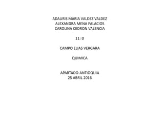 ADAURIS MARIA VALDEZ VALDEZ
ALEXANDRA MENA PALACIOS
CAROLINA CEDRON VALENCIA
11: D
CAMPO ELIAS VERGARA
QUIMICA
APARTADO-ANTIOQUIA
25 ABRIL 2016
 