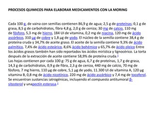 PROCESOS QUIMICOS PARA ELABORAR MEDICAMENTOS CON LA MORING
Cada 100 g, de vaina con semillas contienen 86,9 g de agua; 2,5 g de proteínas; 0,1 g de
grasa, 8,5 g de carbohidratos, fibra 4,8 g, 2,0 g de ceniza; 30 mg de calcio, 110 mg
de fósforo, 5,3 mg de hierro, 184 UI de vitamina, 0,2 mg de niacina, 120 mg de ácido
ascórbico, 310 µg de cobre y 1,8 µg de yodo. El núcleo de la semilla contiene 38,4 g de
proteína cruda y 34,7% de aceite graso. El aceite de la semilla contiene 9,3% de ácido
palmítico, 7,4% de ácido esteárico, 8,6% ácido bohémico y 65,7% de ácido oleico Entre
los ácidos grasos también han sido reportados los ácidos mirística y lignocérico. La torta
después de la extracción de aceite contiene 58,9% de proteína cruda.1
Las hojas contienen por cada 100 g: 75 g de agua, 6,7 g de proteínas, 1,7 g de grasa,
14,3 g de carbohidratos, 0,9 g de fibra, 2,3 g de ceniza, 440 mg de calcio, 70 mg de
fósforo, 7 mg hierro, 110 µg de cobre, 5,1 µg de yodo, 11.300 UI de vitamina A, 120 µg
vitamina B, 0,8 mg de ácido nicotínico, 220 mg de ácido ascórbico y 7,4 mg de tocoferol.
Se encuentran sustancias iatrogénicas, incluyendo el compuesto antitumoral β-
sitosterol y unapectín esterasa.1
 