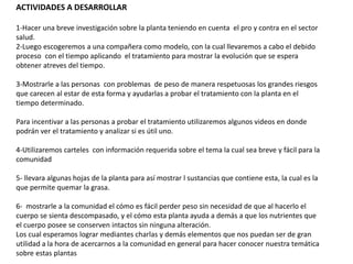ACTIVIDADES A DESARROLLAR
1-Hacer una breve investigación sobre la planta teniendo en cuenta el pro y contra en el sector
salud.
2-Luego escogeremos a una compañera como modelo, con la cual llevaremos a cabo el debido
proceso con el tiempo aplicando el tratamiento para mostrar la evolución que se espera
obtener atreves del tiempo.
3-Mostrarle a las personas con problemas de peso de manera respetuosas los grandes riesgos
que carecen al estar de esta forma y ayudarlas a probar el tratamiento con la planta en el
tiempo determinado.
Para incentivar a las personas a probar el tratamiento utilizaremos algunos videos en donde
podrán ver el tratamiento y analizar si es útil uno.
4-Utilizaremos carteles con información requerida sobre el tema la cual sea breve y fácil para la
comunidad
5- llevara algunas hojas de la planta para así mostrar l sustancias que contiene esta, la cual es la
que permite quemar la grasa.
6- mostrarle a la comunidad el cómo es fácil perder peso sin necesidad de que al hacerlo el
cuerpo se sienta descompasado, y el cómo esta planta ayuda a demás a que los nutrientes que
el cuerpo posee se conserven intactos sin ninguna alteración.
Los cual esperamos lograr mediantes charlas y demás elementos que nos puedan ser de gran
utilidad a la hora de acercarnos a la comunidad en general para hacer conocer nuestra temática
sobre estas plantas
 