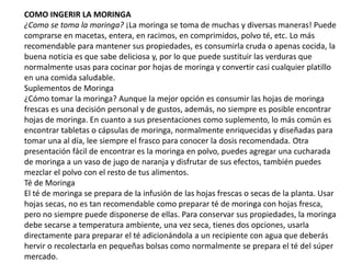 COMO INGERIR LA MORINGA
¿Como se toma la moringa? ¡La moringa se toma de muchas y diversas maneras! Puede
comprarse en macetas, entera, en racimos, en comprimidos, polvo té, etc. Lo más
recomendable para mantener sus propiedades, es consumirla cruda o apenas cocida, la
buena noticia es que sabe deliciosa y, por lo que puede sustituir las verduras que
normalmente usas para cocinar por hojas de moringa y convertir casi cualquier platillo
en una comida saludable.
Suplementos de Moringa
¿Cómo tomar la moringa? Aunque la mejor opción es consumir las hojas de moringa
frescas es una decisión personal y de gustos, además, no siempre es posible encontrar
hojas de moringa. En cuanto a sus presentaciones como suplemento, lo más común es
encontrar tabletas o cápsulas de moringa, normalmente enriquecidas y diseñadas para
tomar una al día, lee siempre el frasco para conocer la dosis recomendada. Otra
presentación fácil de encontrar es la moringa en polvo, puedes agregar una cucharada
de moringa a un vaso de jugo de naranja y disfrutar de sus efectos, también puedes
mezclar el polvo con el resto de tus alimentos.
Té de Moringa
El té de moringa se prepara de la infusión de las hojas frescas o secas de la planta. Usar
hojas secas, no es tan recomendable como preparar té de moringa con hojas fresca,
pero no siempre puede disponerse de ellas. Para conservar sus propiedades, la moringa
debe secarse a temperatura ambiente, una vez seca, tienes dos opciones, usarla
directamente para preparar el té adicionándola a un recipiente con agua que deberás
hervir o recolectarla en pequeñas bolsas como normalmente se prepara el té del súper
mercado.
 