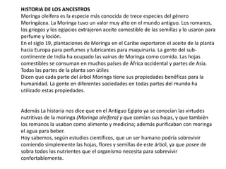 HISTORIA DE LOS ANCESTROS
Moringa oleífera es la especie más conocida de trece especies del género
Moringácea. La Moringa tuvo un valor muy alto en el mundo antiguo. Los romanos,
los griegos y los egipcios extrajeron aceite comestible de las semillas y lo usaron para
perfume y loción.
En el siglo 19, plantaciones de Moringa en el Caribe exportaron el aceite de la planta
hacia Europa para perfumes y lubricantes para maquinaria. La gente del sub-
continente de India ha ocupado las vainas de Moringa como comida. Las hojas
comestibles se consuman en muchos países de África occidental y partes de Asia.
Todas las partes de la planta son útiles
Dicen que cada parte del árbol Moringa tiene sus propiedades benéfícas para la
humanidad. La gente en diferentes sociedades en todas partes del mundo ha
utilizado estas propiedades.
Además La historia nos dice que en el Antiguo Egipto ya se conocían las virtudes
nutritivas de la moringa (Moringa oleífera) y que comían sus hojas, y que también
los romanos la usaban como alimento y medicina; además purificaban con moringa
el agua para beber.
Hoy sabemos, según estudios científicos, que un ser humano podría sobrevivir
comiendo simplemente las hojas, flores y semillas de este árbol, ya que posee de
sobra todos los nutrientes que el organismo necesita para sobrevivir
confortablemente.
 