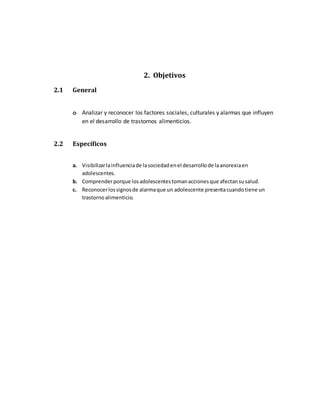 2. Objetivos
2.1 General
o Analizar y reconocer los factores sociales, culturales y alarmas que influyen
en el desarrollo de trastornos alimenticios.
2.2 Específicos
a. Visibilizarlainfluenciade lasociedadenel desarrollode laanorexiaen
adolescentes.
b. Comprenderporque losadolescentestomanaccionesque afectansusalud.
c. Reconocerlossignosde alarmaque un adolescente presentacuandotiene un
trastornoalimenticio.
 
