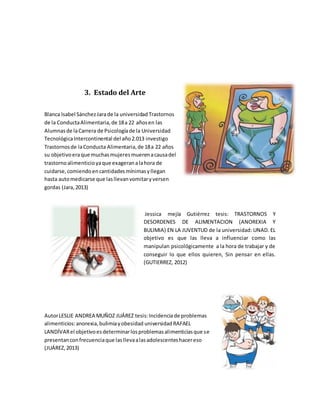 3. Estado del Arte
Blanca Isabel SánchezJarade la universidad Trastornos
de la ConductaAlimentaria,de 18a 22 añosen las
Alumnasde laCarrera de Psicologíade la Universidad
TecnológicaIntercontinental del año2.013 investigo
Trastornosde laConducta Alimentaria,de 18a 22 años
su objetivoeraque muchasmujeresmuerenacausadel
trastornoalimenticioyaque exageranalahora de
cuidarse,comiendoencantidadesmínimasyllegan
hasta automedicarse que lasllevanvomitaryversen
gordas (Jara,2013)
Jessica mejía Gutiérrez tesis: TRASTORNOS Y
DESORDENES DE ALIMENTACION (ANOREXIA Y
BULIMIA) EN LA JUVENTUD de la universidad: UNAD. EL
objetivo es que las lleva a influenciar como las
manipulan psicológicamente a la hora de trabajar y de
conseguir lo que ellos quieren, Sin pensar en ellas.
(GUTIERREZ, 2012)
AutorLESLIE ANDREA MUÑOZ JUÁREZ tesis:Incidenciade problemas
alimenticios:anorexia,bulimiayobesidad universidadRAFAEL
LANDÍVARel objetivoesdeterminarlosproblemasalimenticiasque se
presentanconfrecuenciaque lasllevaalasadolescenteshacereso
(JUÁREZ,2013)
 