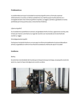 Problemáticas
La problemáticaseriaque lasociedadnoreconoce al grafiti comosu formade expresar
artísticamente si nocomo un delitoovandalismo.Esundelitoyaque muchosjóvenesse a
encargadode darle más la famaal grafiterorayando,sustaggers,bombersygarabatos enzonas
prohibidas porlaley puertascasas y monumentos históricos.
¿Qué esel grafiti?
Es el vandalismoopandilleroen aerosol,songarabatos hechoaloloco y agresiones escritas,esto
lohace por marcar su territorioosu lugarde reuniónoser reconocido conel solo hechode
escribirsu tagger.
Etimológicamente el grafiti
Cual quiere inscripciónhechaenunmuroaquí se refiere principalmenteala piezaelaboradaen
aerosol,el garabatoenvidrioenlascillasde losautobusesurbanosde aquíen laciudad
Grafiteros
Banksy
Se volviótanviral alrededordel mundoque nohaypersonaque notenga,una pequeña noción de
quienes,oque no haya vistoalgunavezunade susobras.
 