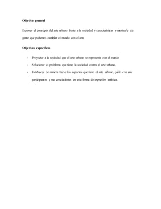 Objetivo general
Exponer el concepto del arte urbano frente a la sociedad y características y mostrarle ala
gente que podemos cambiar el mundo con el arte
Objetivos específicos
- Proyectar a la sociedad que el arte urbano se representa con el mundo
- Solucionar el problema que tiene la sociedad contra el arte urbano.
- Establecer de manera breve los aspectos que tiene el arte urbano, junto con sus
participantes y sus conclusiones en esta forma de expresión artística.
 