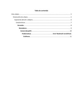 Tabla de contenido
Arte urbano .............................................................................................................................. 5
Historia del arte urbano......................................................................................................... 5
Exponentes del arte callejero............................................................................................. 6
Características................................................................................................................ 7
Aerosoles................................................................................................................... 8
Rotuladores............................................................................................................ 9
Genero del grafiti...............................................................................................10
Problematicas......................................................Error! Bookmark not defined.
Grafiteros...................................................................................................11
 