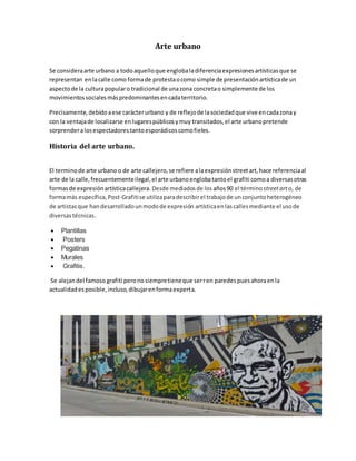 Arte urbano
Se consideraarte urbano a todoaquelloque englobaladiferenciaexpresionesartísticasque se
representan enlacalle como formade protestaocomo simple de presentaciónartísticade un
aspectode la culturapopularo tradicional de unazona concretao simplemente de los
movimientossocialesmáspredominantesencadaterritorio.
Precisamente,debidoaese carácterurbano y de reflejode lasociedadque vive encadazonay
con la ventajade localizarse enlugarespúblicosymuy transitados,el arte urbanopretende
sorprenderalosespectadorestantoesporádicoscomofieles.
Historia del arte urbano.
El terminode arte urbano o de arte callejero,se refiere alaexpresiónstreetart,hace referenciaal
arte de la calle,frecuentementeilegal,el arte urbanoenglobatantoel grafiti comoa diversasotras
formasde expresiónartísticacallejera. Desde mediadosde los años90 el términostreetarto, de
formamás específica, Post-Grafitise utilizaparadescribirel trabajode unconjuntoheterogéneo
de artistasque handesarrolladounmodode expresión artísticaenlascallesmediante el usode
diversastécnicas.
 Plantillas
 Posters
 Pegatinas
 Murales
 Grafitis.
Se alejandel famoso grafiti peronosiempretieneque serren paredespuesahoraenla
actualidadesposible,incluso,dibujarenformaexperta.
 