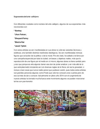 Exponentesdel arte callejero
Con diferentes ciudades como núcleos del arte callejero, algunos de sus exponentes más
reconocidos son
* Banksy
*Jhon Fekner,
*Shepard Fairey
*Blek le Rat
*Jacek Tylicki.
Con estos artistas se ven manifestadas en sus obras no sólo las variantes técnicas y
estéticas, sino también distintos trasfondos ideológicos. Se ven manifestadas irónicas
figuras que se burlan de la política o de la moral. Por otro lado, ha saltado a la fama por
una campaña esparcida por toda la ciudad, sin bases u objetivos reales, más que la
reproducción de una figura por el medio en sí mismo, algunas obras no tiene sentido pero
y eso que porque es arte algunos tienen ese don de poder analizar y ver más allá de lo
que está plasmado rompiendo así con diversas reglas de la física, tal vez la gravedad, o
incluso crear cosas que nunca nadie pensó que pudiesen existir, pues todos estos artistas
son grandes personas algunas como Fredo que solo los conocen unos cuantos pero de
eso se trata de dar a conocer. Actualmente en pleno año 2014 con el surgimiento de
nuevos artistas ha tomado mucha fuerza este movimiento algunos se pueden mencionar
tal les son poe-transitor.
 