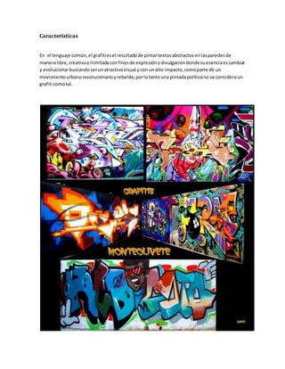 Características
En el lenguaje común,el grafitiesel resultadode pintartextosabstractosenlasparedesde
maneralibre,creativae ilimitadaconfinesde expresiónydivulgacióndondesuesenciaescambiar
y evolucionarbuscando serunatractivovisual ycon unalto impacto,comoparte de un
movimientourbanorevolucionarioyrebelde;porlotantouna pintadapolíticano se consideraun
grafiti comotal.
 