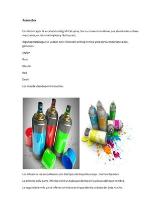 Aerosoles
Es la técnicapor la excelenciadel grafitiel spray.Sonsuconvencionalismo,susabundantes colores
mesclados,enrelativalimpiezayfácil usoetc.
Algunasmarcasque se usabanenel iniciodel writingennew yorkporsu importancia:los
genuinos:
Krylon
Rust
Oleum
Red
Devil
Los más destacadosentre muchos.
Los difusoreslosencontramoscon dostiposde boquillaso caps. macho y hembra
La primeraenlaparte inferíostiene untuboque dentraenlaválvula del bote hembra.
La segundatiene laparte inferiorunhuecoenel que dentrauntubo del bote macho.
 