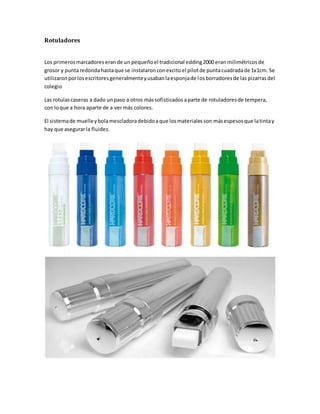 Rotuladores
Los primerosmarcadoreserande un pequeñoel tradicional edding2000 eran milimétricosde
grosor y puntaredondahastaque se instalaron conexcitoel pilotde puntacuadradade 1x1cm. Se
utilizaronporlosescritoresgeneralmenteyusabanlaesponjade losborradoresde las pizarras del
colegio
Las rotulascaseras a dado unpaso a otros mássofisticadosaparte de rotuladoresde tempera,
con loque a hora aparte de a vermás colores.
El sistemade muelleybolamescladoradebidoaque losmaterialesson másespesosque latintay
hay que asegurarla fluidez.
 