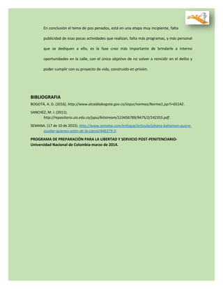 En conclusión el tema de pos penados, está en una etapa muy incipiente, falta
publicidad de esas pocas actividades que realizan, falta más programas, y más personal
que se dediquen a ello, es la fase creo más importante de brindarle a interno
oportunidades en la calle, con el único objetivo de no volver a reincidir en el delito y
poder cumplir con su proyecto de vida, construido en prisión.
BIBLIOGRAFIA
BOGOTÁ, A. D. (2016). http://www.alcaldiabogota.gov.co/sisjur/normas/Norma1.jsp?i=65142.
SANCHEZ, M. I. (2011).
http://repositorio.uis.edu.co/jspui/bitstream/123456789/9475/2/142355.pdf.
SEMANA. (17 de 10 de 2015). http://www.semana.com/enfoque/articulo/johana-bahamon-quiere-
ayudar-quienes-salen-de-la-carcel/446379-3.
PROGRAMA DE PREPARACIÓN PARA LA LIBERTAD Y SERVICIO POST-PENITENCIARIO-
Universidad Nacional de Colombia-marzo de 2014.
 