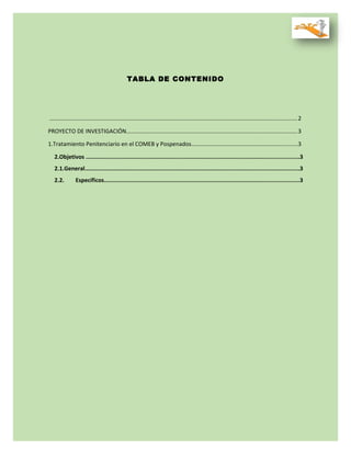 TABLA DE CONTENIDO
..........................................................................................................................................................2
PROYECTO DE INVESTIGACIÓN..........................................................................................................3
1.Tratamiento Penitenciario en el COMEB y Pospenados..................................................................3
2.Objetivos ................................................................................................................................3
2.1.General.................................................................................................................................3
2.2. Específicos.....................................................................................................................3
 