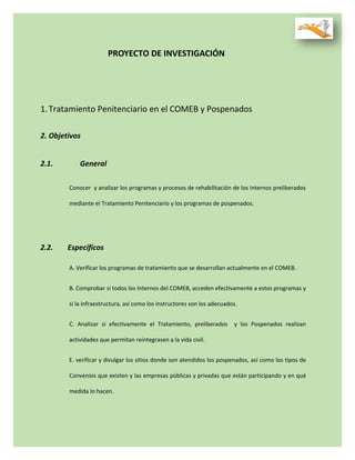 PROYECTO DE INVESTIGACIÓN
1.Tratamiento Penitenciario en el COMEB y Pospenados
2. Objetivos
2.1. General
Conocer y analizar los programas y procesos de rehabilitación de los Internos preliberados
mediante el Tratamiento Penitenciario y los programas de pospenados.
2.2. Específicos
A. Verificar los programas de tratamiento que se desarrollan actualmente en el COMEB.
B. Comprobar si todos los Internos del COMEB, acceden efectivamente a estos programas y
si la infraestructura, así como los instructores son los adecuados.
C. Analizar si efectivamente el Tratamiento, preliberados y los Pospenados realizan
actividades que permitan reintegrasen a la vida civil.
E. verificar y divulgar los sitios donde son atendidos los pospenados, así como los tipos de
Convenios que existen y las empresas públicas y privadas que están participando y en qué
medida lo hacen.
 