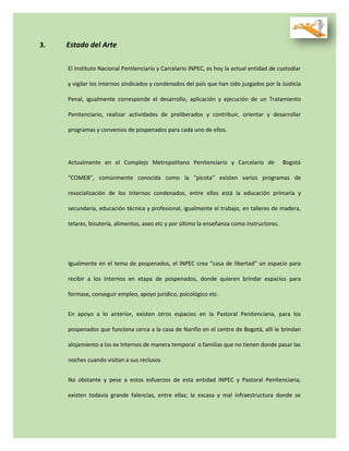 3. Estado del Arte
El Instituto Nacional Penitenciario y Carcelario INPEC, es hoy la actual entidad de custodiar
y vigilar los Internos sindicados y condenados del país que han sido juzgados por la Justicia
Penal, igualmente corresponde el desarrollo, aplicación y ejecución de un Tratamiento
Penitenciario, realizar actividades de preliberados y contribuir, orientar y desarrollar
programas y convenios de pospenados para cada uno de ellos.
Actualmente en el Complejo Metropolitano Penitenciario y Carcelario de Bogotá
“COMEB”, comúnmente conocida como la “picota” existen varios programas de
resocialización de los Internos condenados, entre ellos está la educación primaria y
secundaria, educación técnica y profesional, igualmente el trabajo, en talleres de madera,
telares, bisutería, alimentos, aseo etc y por último la enseñanza como instructores.
Igualmente en el tema de pospenados, el INPEC crea “casa de libertad” un espacio para
recibir a los Internos en etapa de pospenados, donde quieren brindar espacios para
formase, conseguir empleo, apoyo jurídico, psicológico etc.
En apoyo a lo anterior, existen otros espacios en la Pastoral Penitenciaria, para los
pospenados que funciona cerca a la casa de Nariño en el centro de Bogotá, allí le brindan
alojamiento a los ex Internos de manera temporal o familias que no tienen donde pasar las
noches cuando visitan a sus reclusos
No obstante y pese a estos esfuerzos de esta entidad INPEC y Pastoral Penitenciaria,
existen todavía grande falencias, entre ellas; la escasa y mal infraestructura donde se
 