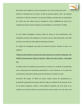desarrollan estos programas, el poco presupuesto con el que cuentan para hacer
eficiente el desarrollo de los mismos, la falta de personal externo como por ejemplo
instructores, la falta de convenios con empresas públicas y privadas para los pospenados
etc, hacen que este sistema vaya en decadencia y poca credibilidad por parte de la
sociedad, para que los internos puedan ser resocializados y no reincidan en el delito.
En este trabajo investigativo mostrare todas las aristas de esta problemática, haré
divulgación de todos estos programas y la manera como se están ejecutando y que falta
por hacer y por último se darán algunas propuestas al sistema.
Un trabajo de investigación que pude de momento encontrar referente al tema es el
siguiente:
Trabajo de Grado Maestría: Programa de Apoyo Social para los Internos Preliberados del
EPMSJP de Bucaramanga “Sueños de Libertad” (María Inés León de Vega) – Universidad
UIS.
El trabajo analiza los problemas que presentan los Internos en condición de preliberados
como consecuencia del tratamiento penitenciario y como interviene en el proceso de
resocialización, afectando el ámbito personal del Interno, la familia y lo social.
Conclusión del trabajo: “El INPEC por buscar mejores formas de resocialización ha
descuidado la generación de espacios donde se haga una reflexión de los procesos con el
fin de aplicar programas acordes a cada población específica, por esta razón no se
considera una solución efectiva la construcción de nuevas cárceles con más cupos, sino
 